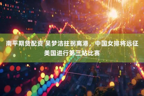 南平期货配资 吴梦洁拄拐离港，中国女排将远征美国进行第三站比赛