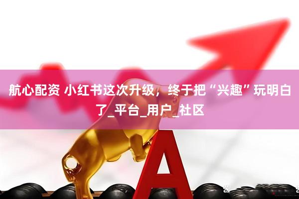 航心配资 小红书这次升级，终于把“兴趣”玩明白了_平台_用户_社区