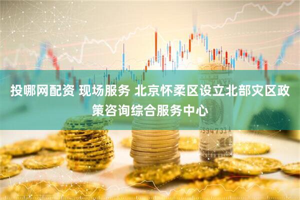 投哪网配资 现场服务 北京怀柔区设立北部灾区政策咨询综合服务中心