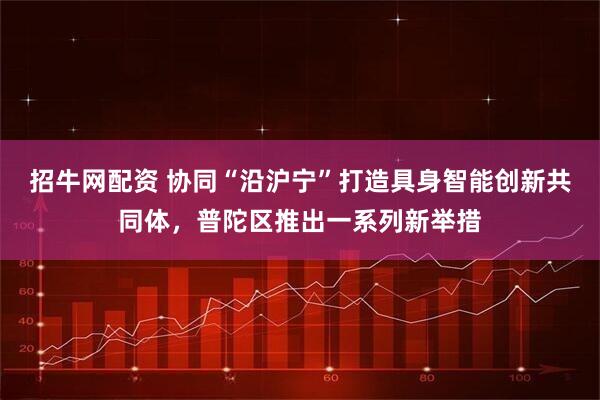 招牛网配资 协同“沿沪宁”打造具身智能创新共同体，普陀区推出一系列新举措