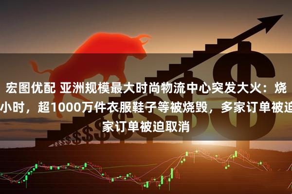 宏图优配 亚洲规模最大时尚物流中心突发大火：烧了60小时，超1000万件衣服鞋子等被烧毁，多家订单被迫取消