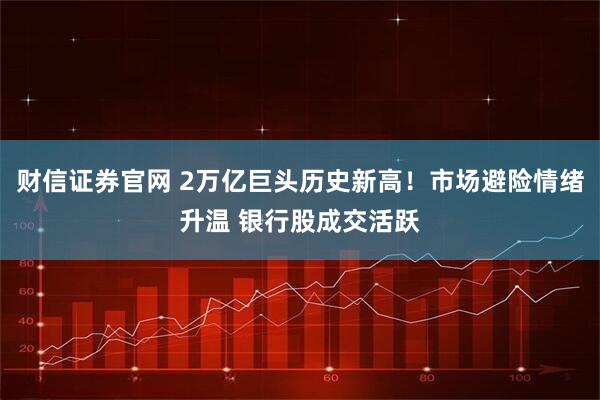 财信证券官网 2万亿巨头历史新高！市场避险情绪升温 银行股成交活跃