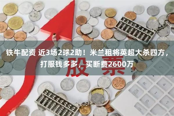 铁牛配资 近3场2球2助！米兰租将英超大杀四方，打服钱多多，买断费2600万