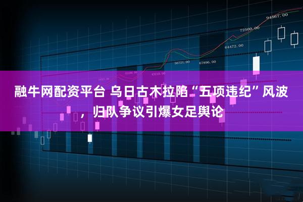 融牛网配资平台 乌日古木拉陷“五项违纪”风波，归队争议引爆女足舆论