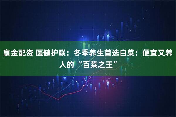 赢金配资 医健护联：冬季养生首选白菜：便宜又养人的 “百菜之王”