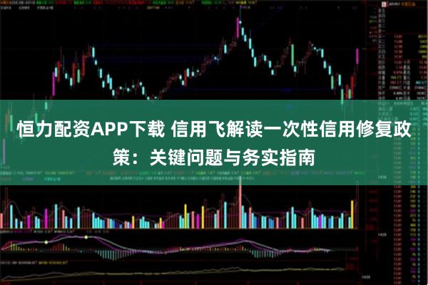 恒力配资APP下载 信用飞解读一次性信用修复政策：关键问题与务实指南