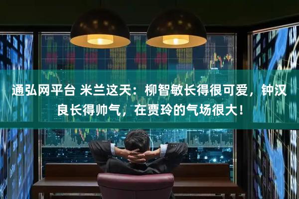 通弘网平台 米兰这天：柳智敏长得很可爱，钟汉良长得帅气，在贾玲的气场很大！