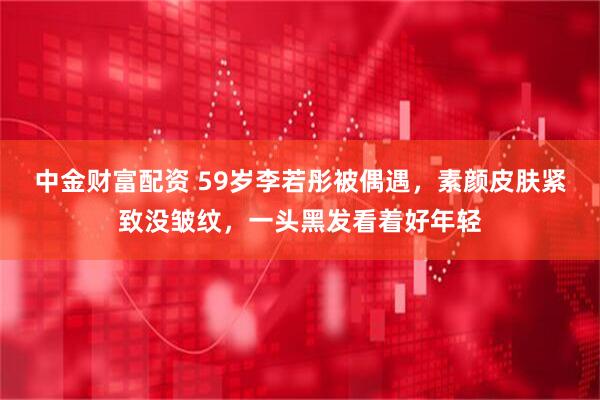 中金财富配资 59岁李若彤被偶遇，素颜皮肤紧致没皱纹，一头黑发看着好年轻